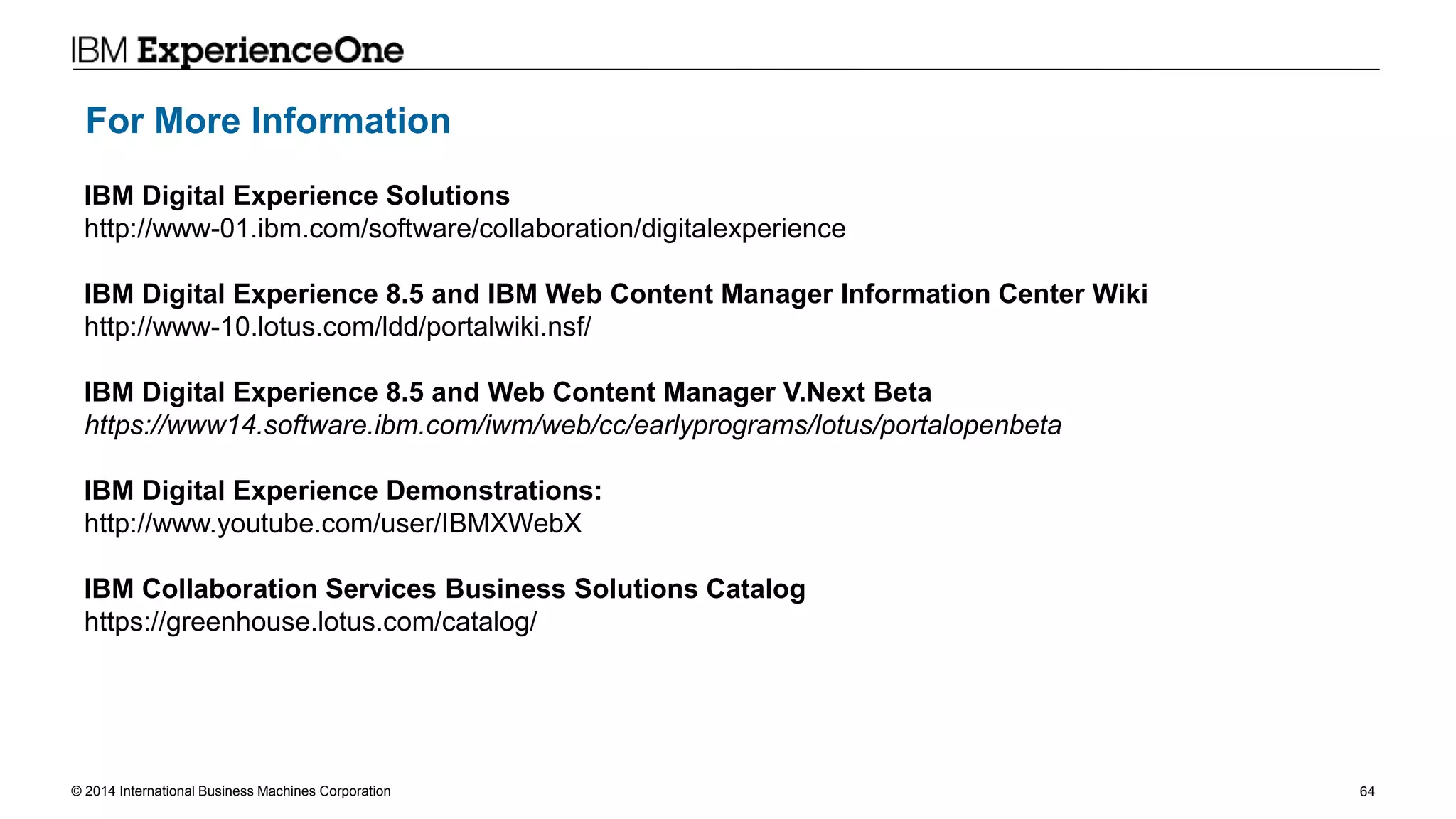 © 2014 International Business Machines Corporation 64
For More Information
IBM Digital Experience Solutions
http://www-01.ibm.com/software/collaboration/digitalexperience
IBM Digital Experience 8.5 and IBM Web Content Manager Information Center Wiki
http://www-10.lotus.com/ldd/portalwiki.nsf/
IBM Digital Experience 8.5 and Web Content Manager V.Next Beta
https://www14.software.ibm.com/iwm/web/cc/earlyprograms/lotus/portalopenbeta
IBM Digital Experience Demonstrations:
http://www.youtube.com/user/IBMXWebX
IBM Collaboration Services Business Solutions Catalog
https://greenhouse.lotus.com/catalog/
 