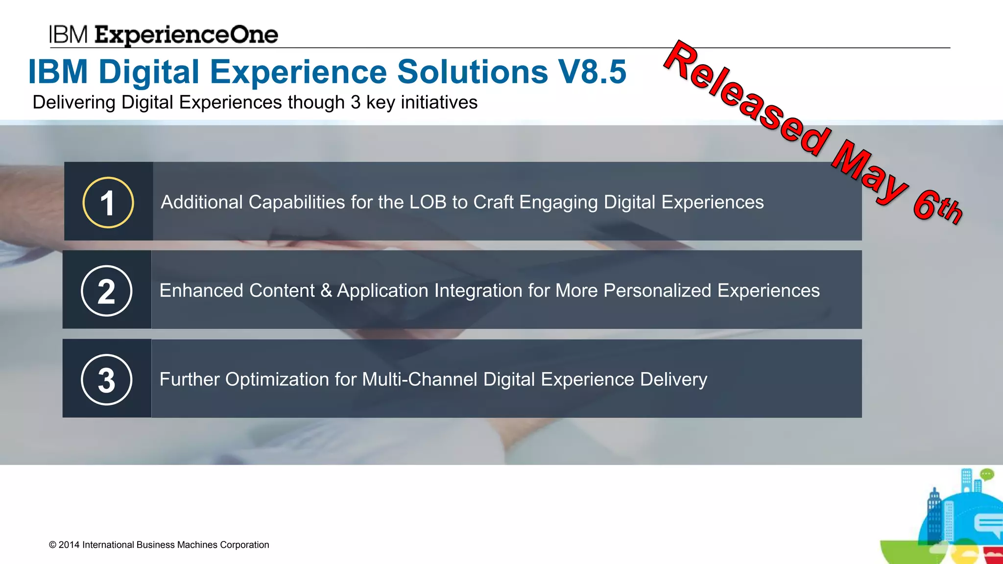 © 2014 International Business Machines Corporation 8
IBM Digital Experience Solutions V8.5
1 Additional Capabilities for the LOB to Craft Engaging Digital Experiences
2 Enhanced Content & Application Integration for More Personalized Experiences
3 Further Optimization for Multi-Channel Digital Experience Delivery
Delivering Digital Experiences though 3 key initiatives
 