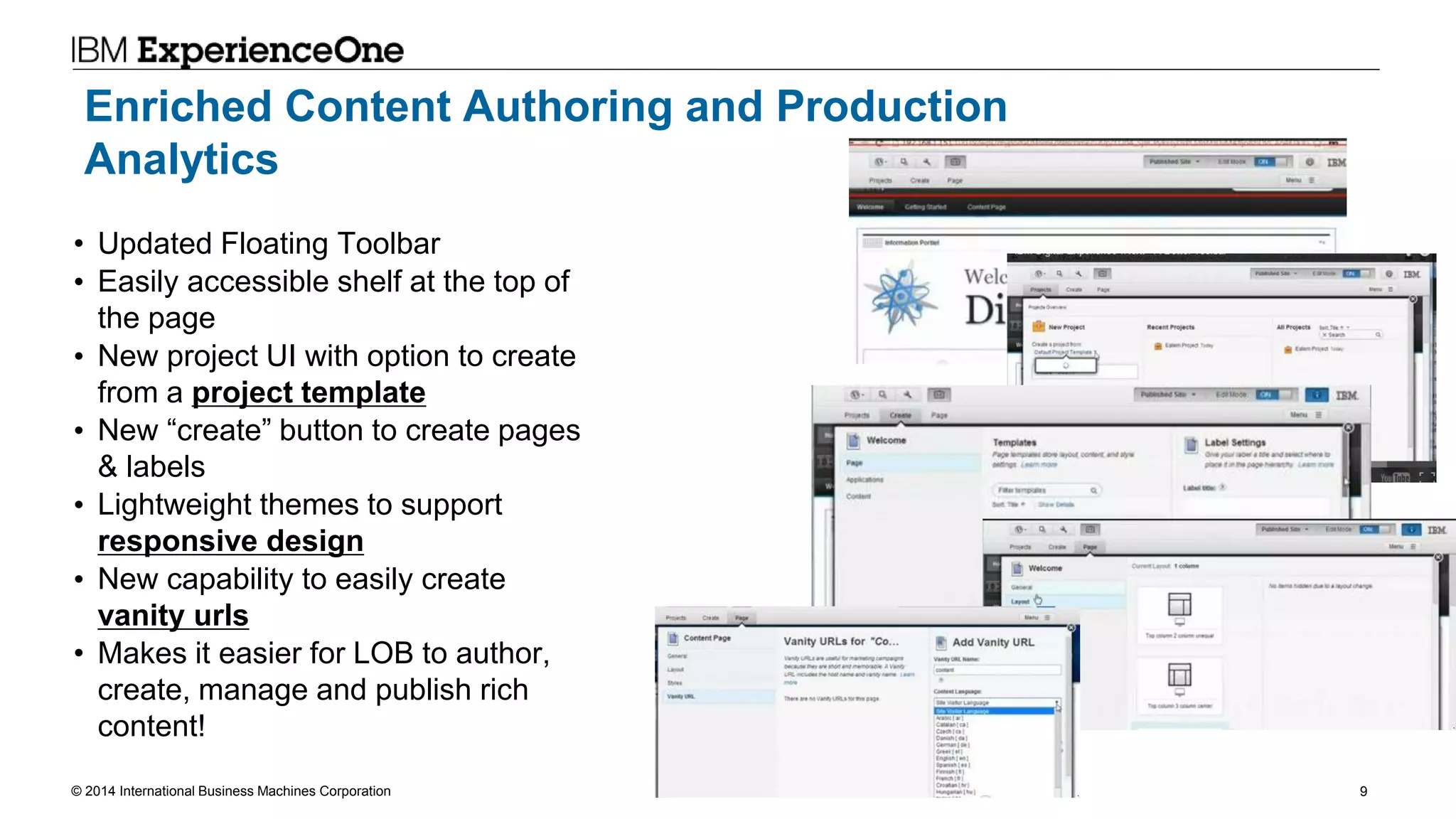 © 2014 International Business Machines Corporation 9
Enriched Content Authoring and Production
Analytics
• Updated Floating Toolbar
• Easily accessible shelf at the top of
the page
• New project UI with option to create
from a project template
• New “create” button to create pages
& labels
• Lightweight themes to support
responsive design
• New capability to easily create
vanity urls
• Makes it easier for LOB to author,
create, manage and publish rich
content!
 
