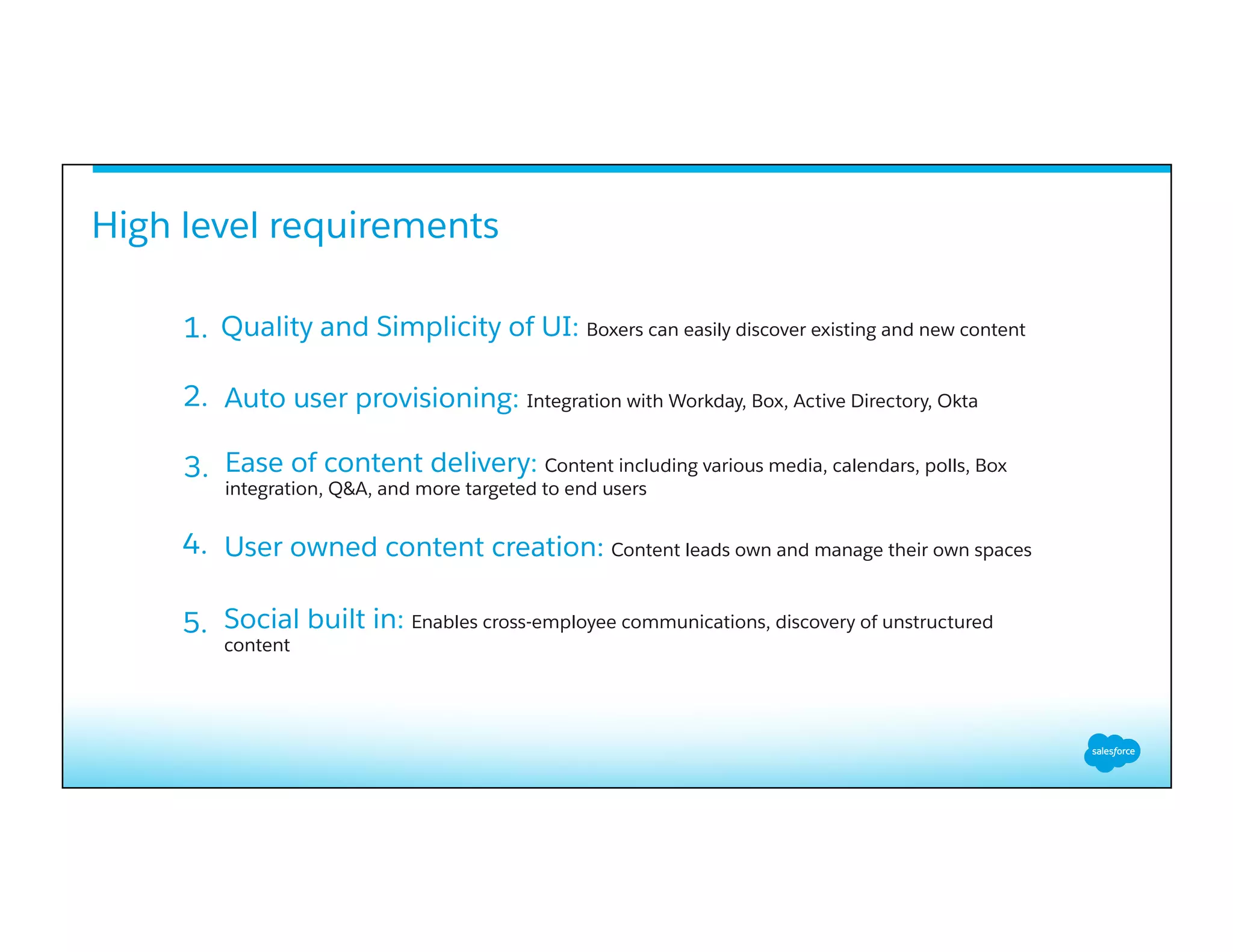High level requirements
Auto user provisioning: Integration with Workday, Box, Active Directory, Okta
Ease of content delivery: Content including various media, calendars, polls, Box
integration, Q&A, and more targeted to end users
1.
2.
3.
User owned content creation: Content leads own and manage their own spaces
Social built in: Enables cross-employee communications, discovery of unstructured
content
4.
5.
Quality and Simplicity of UI: Boxers can easily discover existing and new content
 