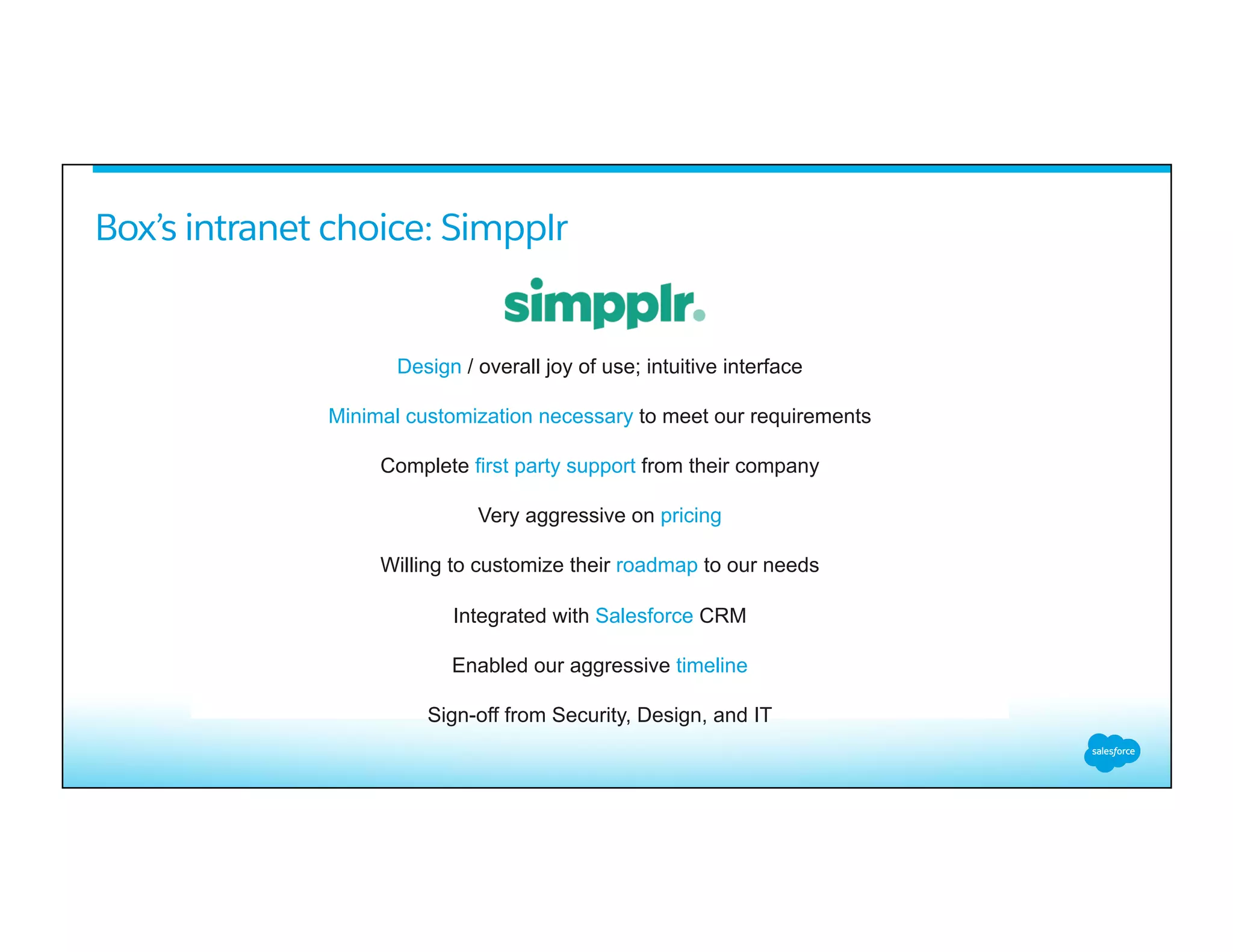 Box’s intranet choice: Simpplr
Design / overall joy of use; intuitive interface
Minimal customization necessary to meet our requirements
Complete first party support from their company
Very aggressive on pricing
Willing to customize their roadmap to our needs
Integrated with Salesforce CRM
Enabled our aggressive timeline
Sign-off from Security, Design, and IT
 