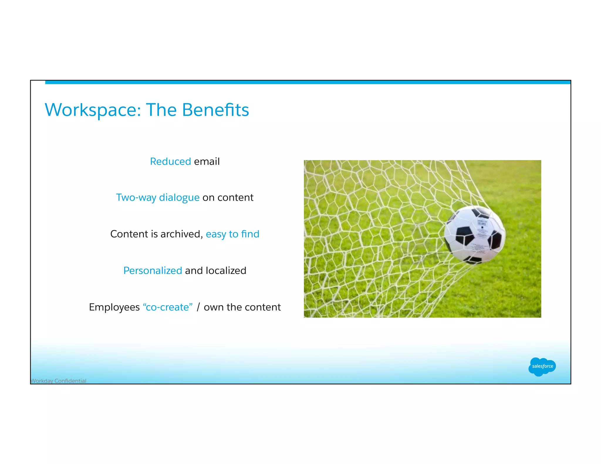 Workday Conﬁdential
Workspace: The Beneﬁts
Reduced email
Two-way dialogue on content
Content is archived, easy to ﬁnd
Personalized and localized
Employees “co-create” / own the content
 