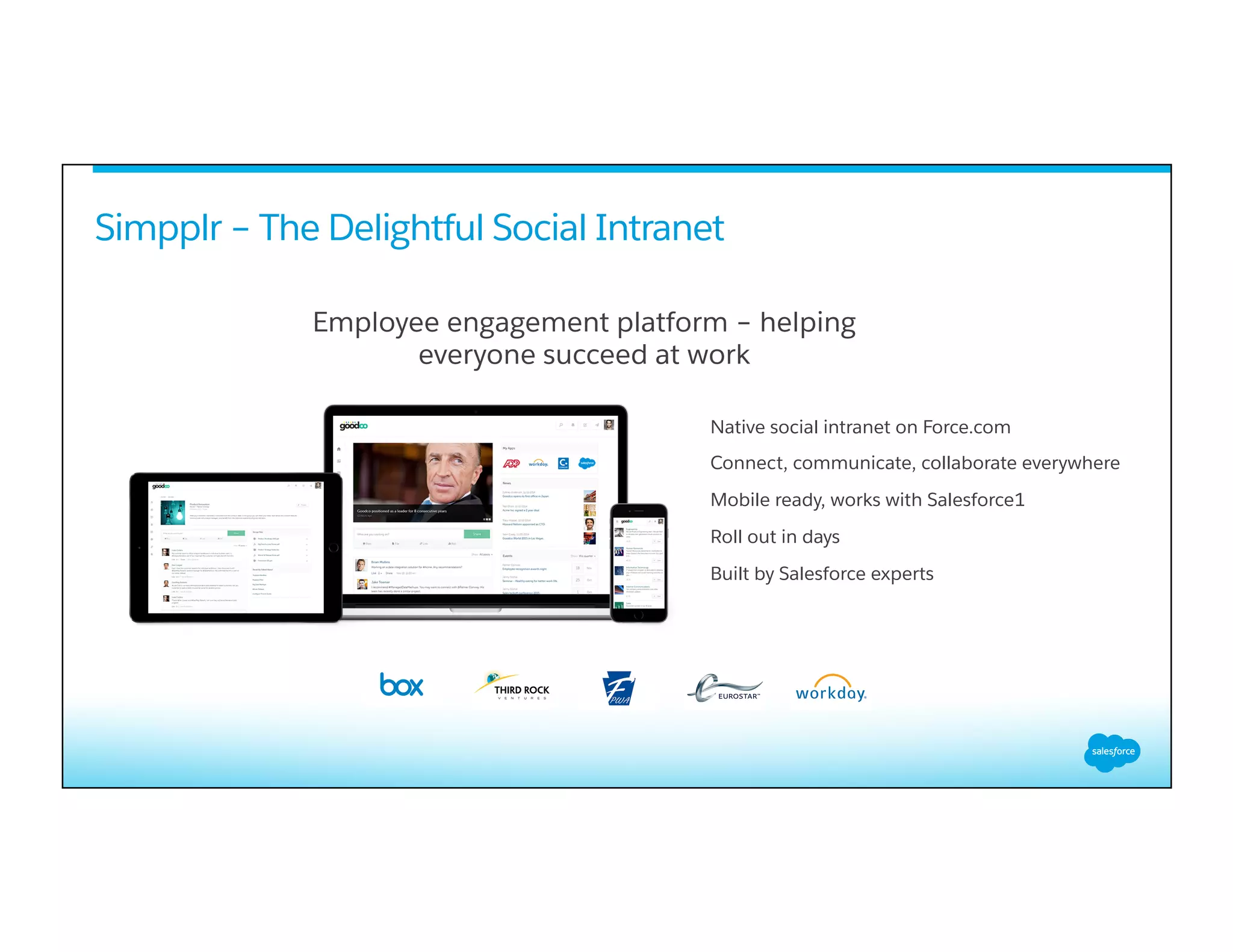 Native social intranet on Force.com
Connect, communicate, collaborate everywhere
Mobile ready, works with Salesforce1
Roll out in days
Built by Salesforce experts
Simpplr – The Delightful Social Intranet
Employee engagement platform – helping
everyone succeed at work
 
