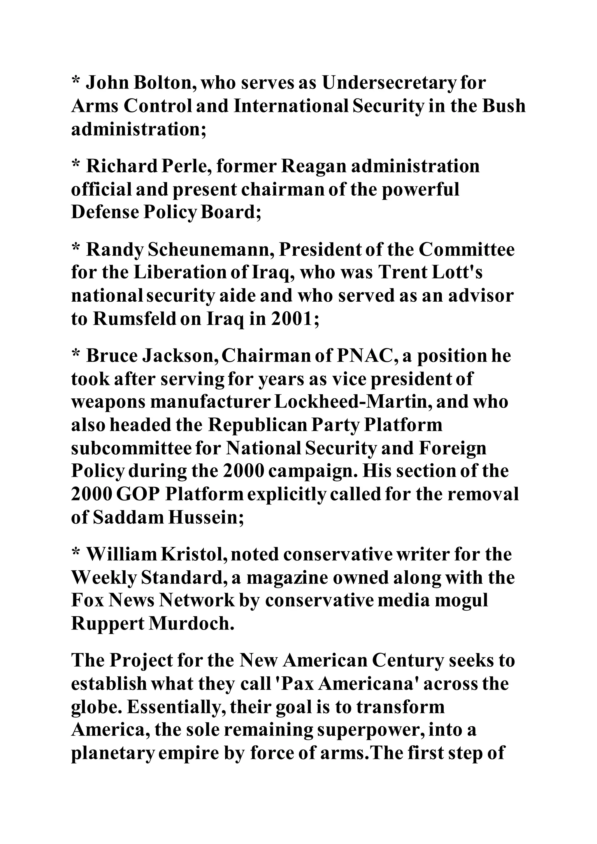 * John Bolton, who serves as Undersecretaryfor
Arms Control and International Security in the Bush
administration;
* Richard Perle, former Reagan administration
official and present chairman of the powerful
Defense PolicyBoard;
* Randy Scheunemann, President of the Committee
for the Liberation of Iraq, who was Trent Lott's
nationalsecurity aide and who served as an advisor
to Rumsfeld on Iraq in 2001;
* Bruce Jackson,Chairman of PNAC, a position he
took after servingfor years as vice president of
weapons manufacturerLockheed-Martin, and who
also headed the Republican Party Platform
subcommittee for National Security and Foreign
Policyduring the 2000 campaign. His section of the
2000 GOP Platformexplicitlycalled for the removal
of Saddam Hussein;
* WilliamKristol,noted conservative writer for the
Weekly Standard, a magazine owned along with the
Fox News Network by conservative media mogul
Ruppert Murdoch.
The Project for the New American Century seeks to
establish what they call 'Pax Americana' across the
globe. Essentially, their goal is to transform
America, the sole remaining superpower, into a
planetaryempire by force of arms.The first step of
 