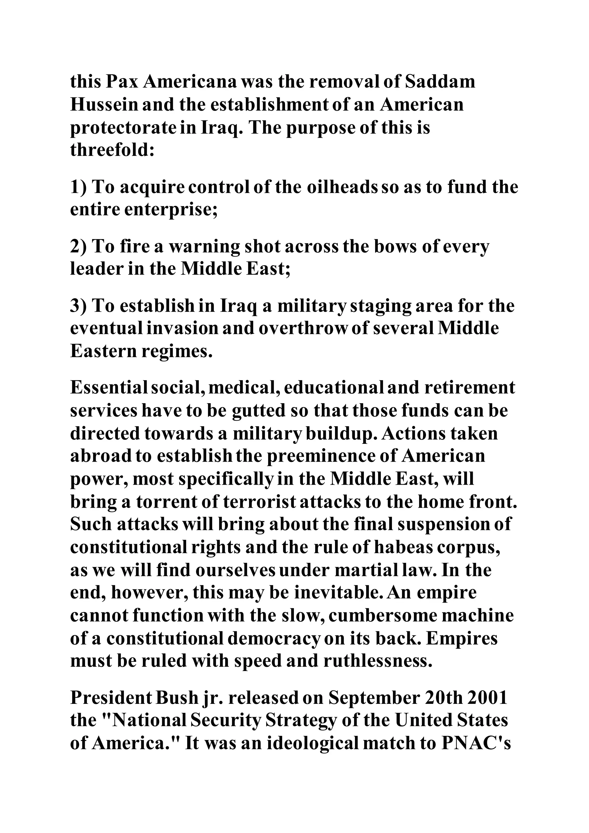 this Pax Americana was the removal of Saddam
Hussein and the establishment of an American
protectorate in Iraq. The purpose of this is
threefold:
1) To acquire control of the oilheadsso as to fund the
entire enterprise;
2) To fire a warning shot across the bows of every
leader in the Middle East;
3) To establish in Iraq a militarystaging area for the
eventual invasion and overthrowof several Middle
Eastern regimes.
Essentialsocial,medical, educationaland retirement
services have to be gutted so that those funds can be
directed towards a militarybuildup. Actions taken
abroadto establishthe preeminence of American
power, most specificallyin the Middle East, will
bring a torrent of terrorist attacks to the home front.
Such attacks will bring about the final suspension of
constitutional rights and the rule of habeas corpus,
as we will find ourselvesunder martial law. In the
end, however, this may be inevitable.An empire
cannot functionwith the slow, cumbersome machine
of a constitutional democracyon its back. Empires
must be ruled with speed and ruthlessness.
President Bush jr. released on September 20th 2001
the "National Security Strategy of the United States
of America." It was an ideological match to PNAC's
 
