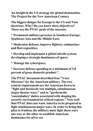 An insight in the US strategy for global domination.
The Project for the New American Century
The biggest danger for Europe is the US and Nato
doctrines. Why? Do you know these objectives?
These are the PNAC goals of the neocons.
* Permanent militarypresence in Southern Europe,
SoutheastAsia and the Middle East;
* Modernize defense, improve fighters, submarines
and fleet capacities;
* Develop and implement a global missile system,
developinga strategic dominanceof space;
* Manage the cyberspace;
* Increase defense spending to a minimum of 3.8
percent of gross domestic product ".
The PNAC document described four "Core
Missions" for the American military. The two
central requirements are for American forces to
"fight and decisivelywin multiple, simultaneous
major theater wars," and to "perform the
'constabulary' duties associated with shaping the
security environment in critical regions." Note well
that PNAC does not want America to be prepared to
fight simultaneous major wars. In order to bring this
plan to fruition, the military must fight these wars
one way or the other to establish American
dominancefor all to see.
 