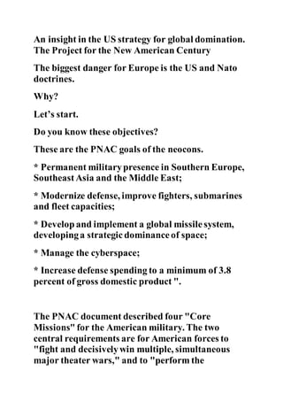 An insight in the US strategy for global domination.
The Project for the New American Century
The biggest danger for Europe is the US and Nato
doctrines.
Why?
Let’s start.
Do you know these objectives?
These are the PNAC goals of the neocons.
* Permanent militarypresence in Southern Europe,
SoutheastAsia and the Middle East;
* Modernize defense, improve fighters, submarines
and fleet capacities;
* Develop and implement a global missile system,
developinga strategic dominanceof space;
* Manage the cyberspace;
* Increase defense spending to a minimum of 3.8
percent of gross domestic product ".
The PNAC document described four "Core
Missions" for the American military. The two
central requirements are for American forces to
"fight and decisivelywin multiple, simultaneous
major theater wars," and to "perform the
 