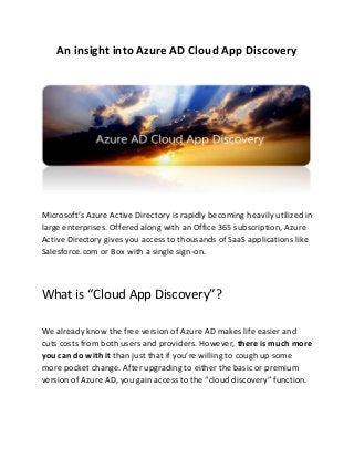 An insight into Azure AD Cloud App Discovery
Mi rosoft’s Azure A ti e Dire tory is rapidly e o i g heavily utilized in
large enterprises. Offered along with an Office 365 subscription, Azure
Active Directory gives you access to thousands of SaaS applications like
Salesforce.com or Box with a single sign-on.
What is Cloud App Discovery ?
We already know the free version of Azure AD makes life easier and
cuts costs from both users and providers. However, there is much more
you can do with it than just that if you’re illi g to ough up so e
more pocket change. After upgrading to either the basic or premium
version of Azure AD, you gain access to the cloud discovery function.
 