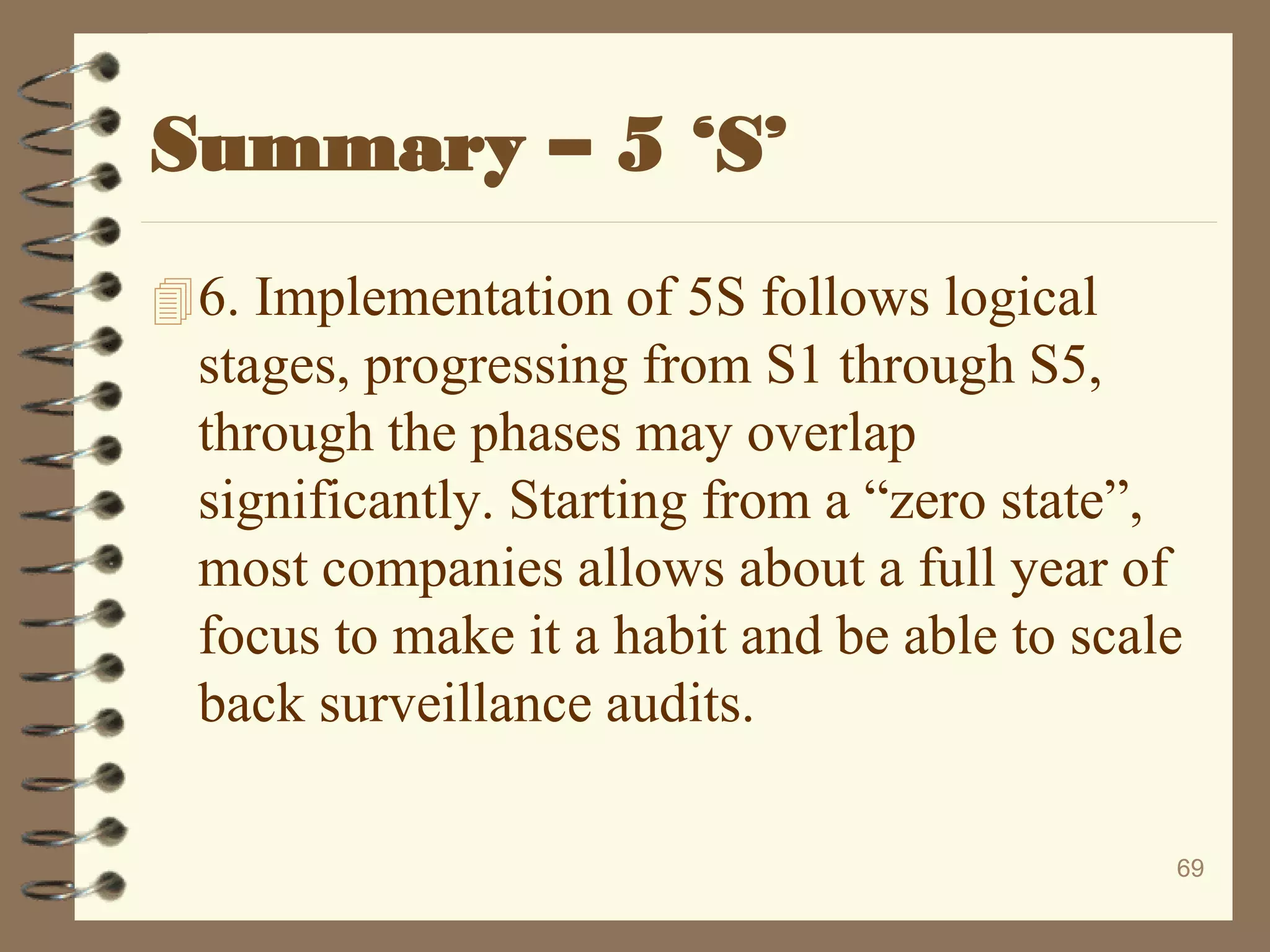 6. Implementation of 5S follows logical
stages, progressing from S1 through S5,
through the phases may overlap
significantly. Starting from a “zero state”,
most companies allows about a full year of
focus to make it a habit and be able to scale
back surveillance audits.
69
Summary – 5 ‘S’
 