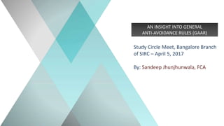AN INSIGHT INTO GENERAL
ANTI-AVOIDANCE RULES (GAAR)
Study Circle Meet, Bangalore Branch
of SIRC – April 5, 2017
By: Sandeep Jhunjhunwala, FCA
 