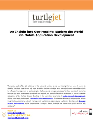 [Type text]




   An Insight into Geo-Fencing: Explore the World
        via Mobile Application Development




“Pioneering state-of-the-art solutions in the web and wireless arena and raising the bar when it comes to
meeting customer expectations has been an innate value at Turtlejet. With a skilled team of developers driven
by a focused management to tackle complex challenges and emerge successful, Turtlejet seamlessly combines
efficient and rapid development guidelines with smooth and punctual delivery of milestones to ensure customer
satisfaction of the highest degree. Excelling in the technology segments of social network development,
mobile application development, web application development, rich internet application development, mobile
integrated development, network management applications, open source application development, browser
plugins development, portal development; Turtlejet’s vision envelops the entire scope of IT services and
solutions.”


Reach us
www.turtlejet.net
1-631-897-7276
chintan@turtlejet.com
 