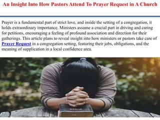 An Insight Into How Pastors Attend To Prayer Request in A Church
Prayer is a fundamental part of strict love, and inside the setting of a congregation, it
holds extraordinary importance. Ministers assume a crucial part in driving and caring
for petitions, encouraging a feeling of profound association and direction for their
gatherings. This article plans to reveal insight into how ministers or pastors take care of
Prayer Request in a congregation setting, featuring their jobs, obligations, and the
meaning of supplication in a local confidence area.
 