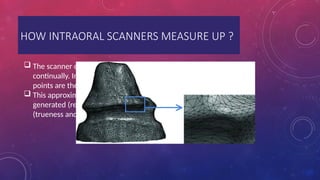 HOW INTRAORAL SCANNERS MEASURE UP ?
 The scanner does not measure the dental surface
continually. Instead, it generates a point cloud, and these
points are then joined to form the scanned object.
 This approximation will depend on the number of points
generated (resolution), which can lead to low accuracy
(trueness and precision) when fewer points are obtained.
 