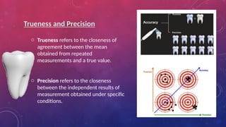 Trueness and Precision
o Trueness refers to the closeness of
agreement between the mean
obtained from repeated
measurements and a true value.
o Precision refers to the closeness
between the independent results of
measurement obtained under specific
conditions.
 