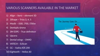 VARIOUS SCANNERS AVAILABLE IN THE MARKET
1) Align – itero – element 5D
2) 3Shape – Trios 3, 4, 5
3) Medit – i500, i700, i700w
4) Dentsply sirona
5) 3M ESPE – True definition
6) Upcera
7) Dental wings – DWIO
8) VATECH – EzScan
9) GC – Aadva IOS 200
10) Eighteeth – Helios 60
 