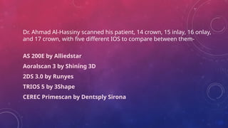 Dr. Ahmad Al-Hassiny scanned his patient, 14 crown, 15 inlay, 16 onlay,
and 17 crown, with five different IOS to compare between them-
AS 200E by Alliedstar
Aoralscan 3 by Shining 3D
2DS 3.0 by Runyes
TRIOS 5 by 3Shape
CEREC Primescan by Dentsply Sirona
 