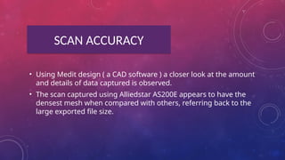 SCAN ACCURACY
• Using Medit design ( a CAD software ) a closer look at the amount
and details of data captured is observed.
• The scan captured using Alliedstar AS200E appears to have the
densest mesh when compared with others, referring back to the
large exported file size.
 