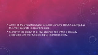 • Across all the evaluated digital intraoral scanners, TRIOS 5 emerged as
the ,most accurate ]in recording data.
• Moreover, the output of all four scanners falls within a clinically
acceptable range for full arch digital impression utility.
 