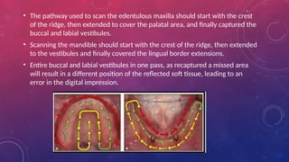 • The pathway used to scan the edentulous maxilla should start with the crest
of the ridge, then extended to cover the palatal area, and finally captured the
buccal and labial vestibules.
• Scanning the mandible should start with the crest of the ridge, then extended
to the vestibules and finally covered the lingual border extensions.
• Entire buccal and labial vestibules in one pass, as recaptured a missed area
will result in a different position of the reflected soft tissue, leading to an
error in the digital impression.
 