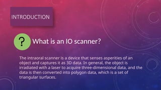 INTRODUCTION
What is an IO scanner?
The intraoral scanner is a device that senses asperities of an
object and captures it as 3D data. In general, the object is
irradiated with a laser to acquire three-dimensional data, and the
data is then converted into polygon data, which is a set of
triangular surfaces.
 