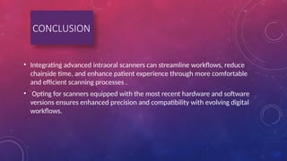 • Integrating advanced intraoral scanners can streamline workflows, reduce
chairside time, and enhance patient experience through more comfortable
and efficient scanning processes .
• Opting for scanners equipped with the most recent hardware and software
versions ensures enhanced precision and compatibility with evolving digital
workflows.
CONCLUSION
 