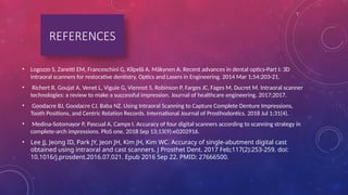 • Logozzo S, Zanetti EM, Franceschini G, Kilpelä A, Mäkynen A. Recent advances in dental optics-Part I: 3D
intraoral scanners for restorative dentistry. Optics and Lasers in Engineering. 2014 Mar 1;54:203-21.
• Richert R, Goujat A, Venet L, Viguie G, Viennot S, Robinson P, Farges JC, Fages M, Ducret M. Intraoral scanner
technologies: a review to make a successful impression. Journal of healthcare engineering. 2017;2017.
• Goodacre BJ, Goodacre CJ, Baba NZ. Using Intraoral Scanning to Capture Complete Denture Impressions,
Tooth Positions, and Centric Relation Records. International Journal of Prosthodontics. 2018 Jul 1;31(4).
• Medina-Sotomayor P, Pascual A, Camps I. Accuracy of four digital scanners according to scanning strategy in
complete-arch impressions. PloS one. 2018 Sep 13;13(9):e0202916.
• Lee JJ, Jeong ID, Park JY, Jeon JH, Kim JH, Kim WC. Accuracy of single-abutment digital cast
obtained using intraoral and cast scanners. J Prosthet Dent. 2017 Feb;117(2):253-259. doi:
10.1016/j.prosdent.2016.07.021. Epub 2016 Sep 22. PMID: 27666500.
REFERENCES
 