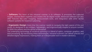 – Software: The heart of the intraoral scanner is its software. It processes the captured
images, stitches them together, and creates the 3D digital model. Advanced software can also
offer features like color mapping, measurement tools, and integration with other dental
software systems for treatment planning.
– Ergonomic Design: Given that the scanner needs to navigate the tight spaces of the oral
cavity, it’s designed to be compact, lightweight, and ergonomically shaped to ensure comfort
for both the patient and the dental professional.
The underlying technology of intraoral scanning is a blend of optics, computer graphics, and
data processing. By harnessing these technologies, intraoral scanners can deliver precise and
detailed digital impressions, making them an indispensable tool in modern dentistry.
 