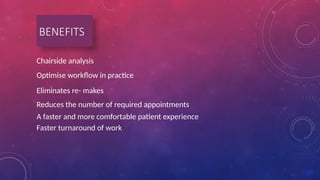 BENEFITS
Chairside analysis
Optimise workflow in practice
Eliminates re- makes
Reduces the number of required appointments
A faster and more comfortable patient experience
Faster turnaround of work
 