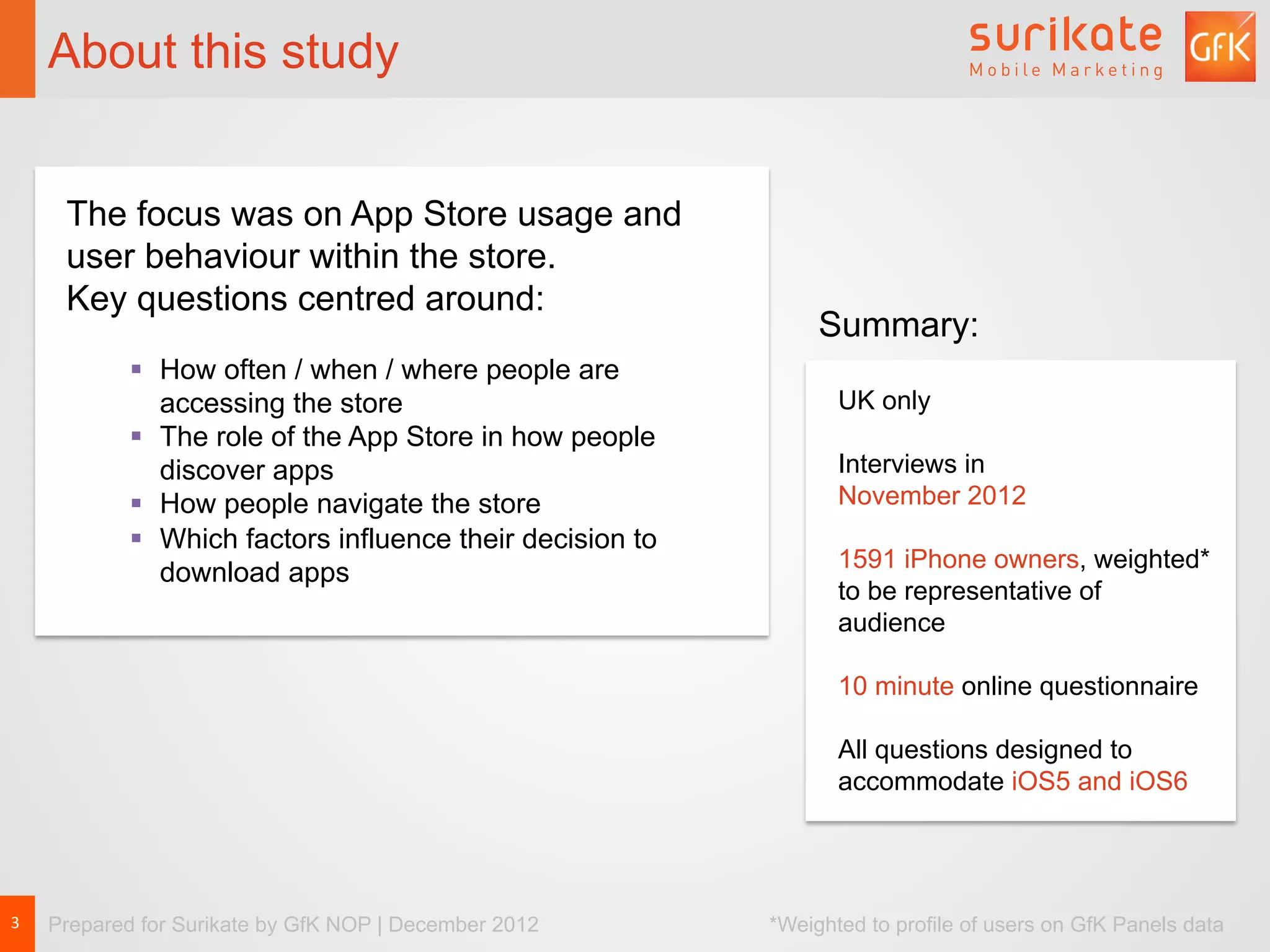 About this study


         The focus was on App Store usage and
         user behaviour within the store.
         Key questions centred around:
                                                                    Summary:
               §  How often / when / where people are
                   accessing the store                                UK only
               §  The role of the App Store in how people
                   discover apps                                      Interviews in
               §  How people navigate the store                      November 2012
               §  Which factors influence their decision to
                                                                      1591 iPhone owners, weighted*
                   download apps
                                                                      to be representative of
                                                                      audience

                                                                      10 minute online questionnaire

                                                                      All questions designed to
                                                                      accommodate iOS5 and iOS6




3	
     Prepared for Surikate by GfK NOP | December 2012       *Weighted to profile of users on GfK Panels data
 