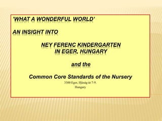 ’WHAT A WONDERFUL WORLD’
AN INSIGHT INTO
NEY FERENC KINDERGARTEN
IN EGER, HUNGARY
and the
Common Core Standards of the Nursery
3300 Eger, Ifjúság út 7-9.
Hungary
 