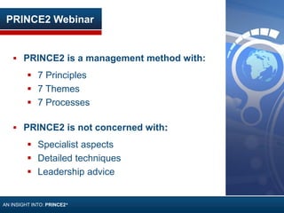 PRINCE2 Webinar
 PRINCE2 is a management method with:
 7 Principles
 7 Themes
 7 Processes
 PRINCE2 is not concerned with:
 Specialist aspects
 Detailed techniques
 Leadership advice
AN INSIGHT INTO: PRINCE2®
 