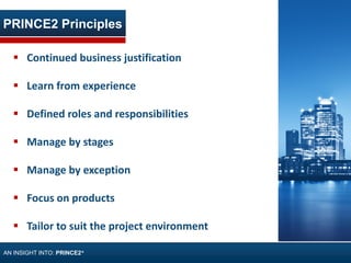 PRINCE2 Principles
AN INSIGHT INTO: PRINCE2®
 Continued business justification
 Learn from experience
 Defined roles and responsibilities
 Manage by stages
 Manage by exception
 Focus on products
 Tailor to suit the project environment
 