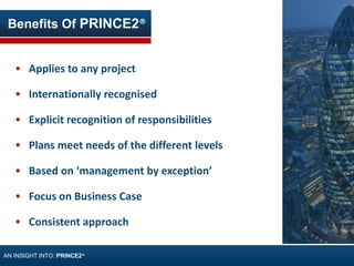  Applies to any project
 Internationally recognised
 Explicit recognition of responsibilities
 Plans meet needs of the different levels
 Based on ‘management by exception’
 Focus on Business Case
 Consistent approach
Benefits Of PRINCE2®
AN INSIGHT INTO: PRINCE2®
 