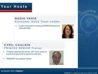 N A D IA YA H IA
C o n s u m e r S a l e s Te a m L e a d e r
Y o u r H o s t s
AN INSIGHT INTO: PRINCE2®
CYRIL CAULKIN
P R I N C E 2 S E N I O R Tr a i n e r
PRINCE2® is a registered trademark of AXELOS Limited
 A highly experienced trainer, with many years of
practical project and programme delivery.
 PRINCE2® Accredited Trainer
 2 years experience advising PRINCE2® learners
internationally
 