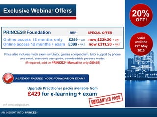 PRINCE2® Foundation RRP SPECIAL OFFER
Online access 12 months only £299 + VAT now £239.20 + VAT
Online access 12 months + exam £399 + VAT now £319.20 + VAT
Price also includes mock exam simulator, games compendium, tutor support by phone
and email, electronic user guide, downloadable process model.
(If required, add on PRINCE2® Manual for only £59.95)
Upgrade Practitioner packs available from
£429 for e-learning + exam
Exclusive Webinar Offers
20%
OFF!
ALREADY PASSED YOUR FOUNDATION EXAM?
VAT will be charged at 20%
AN INSIGHT INTO: PRINCE2®
Valid
until the
29th May
2015
 