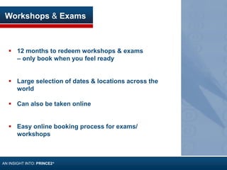 Workshops & Exams
 12 months to redeem workshops & exams
– only book when you feel ready
 Large selection of dates & locations across the
world
 Can also be taken online
 Easy online booking process for exams/
workshops
AN INSIGHT INTO: PRINCE2®
 