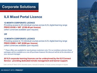 Corporate Solutions
ILX Mixed Portal Licence
12-MONTH CORPORATE LICENCE
Providing access to 25 individual courses across ILX’s digital learning range
PRICE £4160 + VAT (£166.40 per licence)
(other currencies available upon request)
OR
12-MONTH CORPORATE LICENCE
Providing access to 10 individual courses across ILX’s digital learning range
PRICE £2000 + VAT (£200 per licence)
(other currencies available upon request)
* These offers are available for new business customers only. For our existing customers these
packages will be available as a one off purchase however the discount will be at the discretion of
your account manager.
All ILX corporate learning licences can be underpinned by the ILX Connect
Service - providing dedicated remote management and learner support.
Valid until the 6th March 2015. Excludes exams, manuals & materials. In-house courses arranged on request
AN INSIGHT INTO: PRINCE2®
 