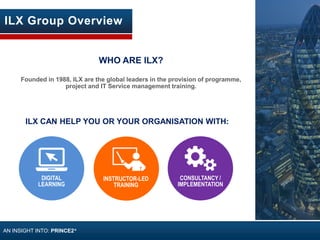CONSULTANCY /
IMPLEMENTATION
WHO ARE ILX?
Founded in 1988, ILX are the global leaders in the provision of programme,
project and IT Service management training.
ILX CAN HELP YOU OR YOUR ORGANISATION WITH:
DIGITAL
LEARNING
INSTRUCTOR-LED
TRAINING
ILX Group Overview
AN INSIGHT INTO: PRINCE2®
 