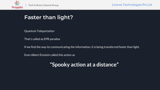 Livares Technologies Pvt LtdLivares Technologies Pvt Ltd| Tech & Socio Cultural Group
Faster than light?
Quantum Teleportation
That's called as EPR paradox
If we find the way its communicating the information, it is being transferred faster than light.
Even Albert Einstein called this action as
“Spooky action at a distance”
 
