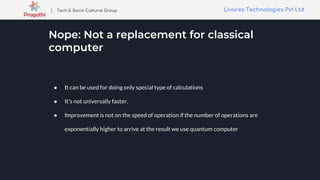 Livares Technologies Pvt LtdLivares Technologies Pvt Ltd| Tech & Socio Cultural Group
Nope: Not a replacement for classical
computer
● It can be used for doing only special type of calculations
● It's not universally faster.
● Improvement is not on the speed of operation if the number of operations are
exponentially higher to arrive at the result we use quantum computer
 