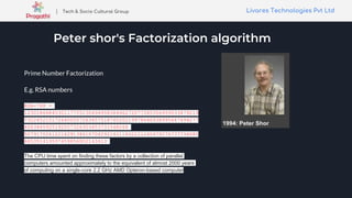 Livares Technologies Pvt LtdLivares Technologies Pvt Ltd| Tech & Socio Cultural Group
Peter shor's Factorization algorithm
Prime Number Factorization
E.g. RSA numbers
RSA-768 =
123018668453011775513049495838496272077285356959533479219
732245215172640050726365751874520219978646938995647494277
4063845925192557326303453731548268
507917026122142913461670429214311602221240479274737794080
665351419597459856902143413
The CPU time spent on finding these factors by a collection of parallel
computers amounted approximately to the equivalent of almost 2000 years
of computing on a single-core 2.2 GHz AMD Opteron-based computer
 