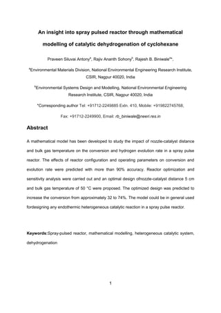 1
An insight into spray pulsed reactor through mathematical
modelling of catalytic dehydrogenation of cyclohexane
Praveen Siluvai Antonya
, Rajiv Ananth Sohonyb
, Rajesh B. Biniwalea
*,
a
Environmental Materials Division, National Environmental Engineering Research Institute,
CSIR, Nagpur 40020, India
b
Environmental Systems Design and Modelling, National Environmental Engineering
Research Institute, CSIR, Nagpur 40020, India
*Corresponding author Tel: +91712-2249885 Extn. 410, Mobile: +919822745768,
Fax: +91712-2249900, Email: rb_biniwale@neeri.res.in
Abstract
A mathematical model has been developed to study the impact of nozzle-catalyst distance
and bulk gas temperature on the conversion and hydrogen evolution rate in a spray pulse
reactor. The effects of reactor configuration and operating parameters on conversion and
evolution rate were predicted with more than 90% accuracy. Reactor optimization and
sensitivity analysis were carried out and an optimal design ofnozzle-catalyst distance 5 cm
and bulk gas temperature of 50 °C were proposed. The optimized design was predicted to
increase the conversion from approximately 32 to 74%. The model could be in general used
fordesigning any endothermic heterogeneous catalytic reaction in a spray pulse reactor.
Keywords:Spray-pulsed reactor, mathematical modelling, heterogeneous catalytic system,
dehydrogenation
 