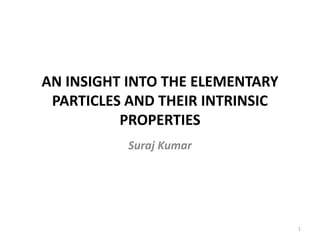 AN INSIGHT INTO THE ELEMENTARY
PARTICLES AND THEIR INTRINSIC
PROPERTIES
Suraj Kumar
1
 