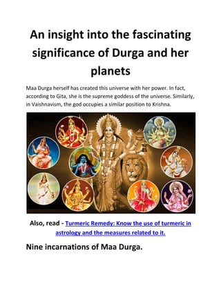 An insight into the fascinating
significance of Durga and her
planets
Maa Durga herself has created this universe with her power. In fact,
according to Gita, she is the supreme goddess of the universe. Similarly,
in Vaishnavism, the god occupies a similar position to Krishna.
Also, read - Turmeric Remedy: Know the use of turmeric in
astrology and the measures related to it.
Nine incarnations of Maa Durga.
 