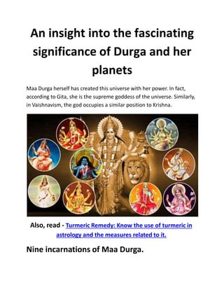 An insight into the fascinating
significance of Durga and her
planets
Maa Durga herself has created this universe with her power. In fact,
according to Gita, she is the supreme goddess of the universe. Similarly,
in Vaishnavism, the god occupies a similar position to Krishna.
Also, read - Turmeric Remedy: Know the use of turmeric in
astrology and the measures related to it.
Nine incarnations of Maa Durga.
 