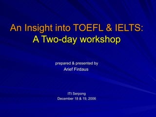 An Insight into TOEFL & IELTS: A Two-day workshop prepared & presented by Arief Firdaus  ITI Serpong December 18 & 19, 2006  