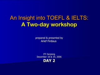 An Insight into TOEFL & IELTS: A Two-day workshop prepared & presented by Arief Firdaus  ITI Serpong December 18 & 19, 2006  DAY 2 