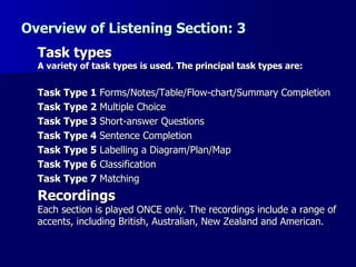 Overview of Listening Section: 3 Task types A variety of task types is used. The principal task types are: Task Type 1  Forms/Notes/Table/Flow-chart/Summary Completion Task Type 2  Multiple Choice Task Type 3  Short-answer Questions Task Type 4  Sentence Completion  Task Type 5  Labelling a Diagram/Plan/Map  Task Type 6  Classification  Task Type 7  Matching Recordings Each section is played ONCE only. The recordings include a range of accents, including British, Australian, New Zealand and American. 