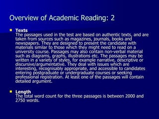 Overview of Academic Reading: 2 Texts The passages used in the test are based on authentic texts, and are taken from sources such as magazines, journals, books and newspapers. They are designed to present the candidate with materials similar to those which they might need to read on a university course. Passages may also contain non-verbal material such as diagrams, graphs, illustrations etc. The passages may be written in a variety of styles, for example narrative, descriptive or discursive/argumentative. They deal with issues which are interesting, recognisably appropriate, and accessible to candidates entering postgraduate or undergraduate courses or seeking professional registration. At least one of the passages will contain detailed argument. Length The total word count for the three passages is between 2000 and 2750 words. 
