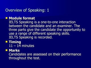 Overview of Speaking: 1 Module format IELTS Speaking is a one-to-one interaction between the candidate and an examiner. The three parts give the candidate the opportunity to use a range of different speaking skills.  IELTS Speaking is recorded.  Timing 11 – 14 minutes Marks Candidates are assessed on their performance throughout the test. 